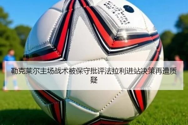 勒克莱尔主场战术被保守批评法拉利进站决策再遭质疑
